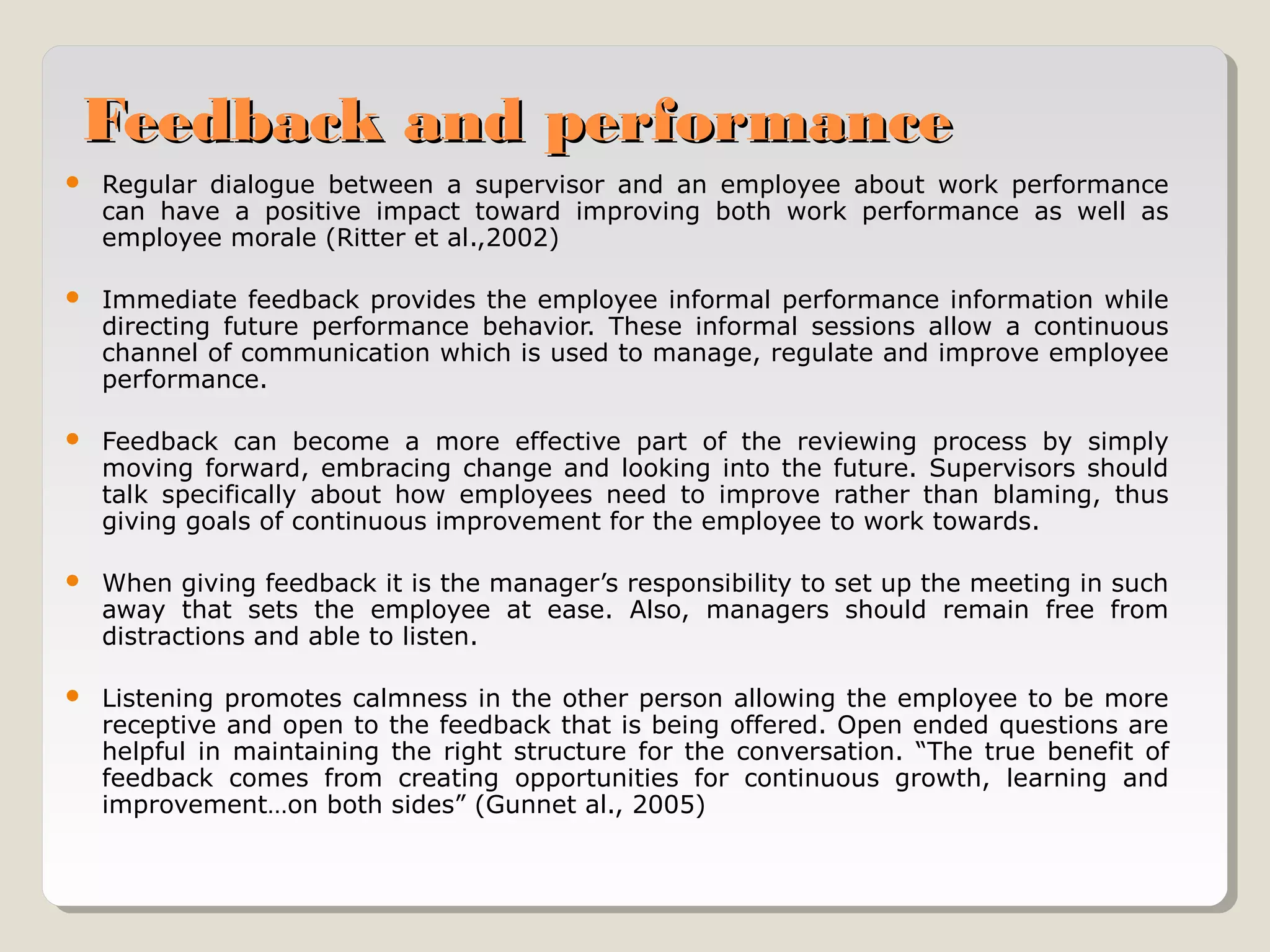 Feedback and performance


Regular dialogue between a supervisor and an employee about work performance
can have a positive impact toward improving both work performance as well as
employee morale (Ritter et al.,2002)



Immediate feedback provides the employee informal performance information while
directing future performance behavior. These informal sessions allow a continuous
channel of communication which is used to manage, regulate and improve employee
performance.



Feedback can become a more effective part of the reviewing process by simply
moving forward, embracing change and looking into the future. Supervisors should
talk specifically about how employees need to improve rather than blaming, thus
giving goals of continuous improvement for the employee to work towards.



When giving feedback it is the manager’s responsibility to set up the meeting in such
away that sets the employee at ease. Also, managers should remain free from
distractions and able to listen.



Listening promotes calmness in the other person allowing the employee to be more
receptive and open to the feedback that is being offered. Open ended questions are
helpful in maintaining the right structure for the conversation. “The true benefit of
feedback comes from creating opportunities for continuous growth, learning and
improvement…on both sides” (Gunnet al., 2005)

 