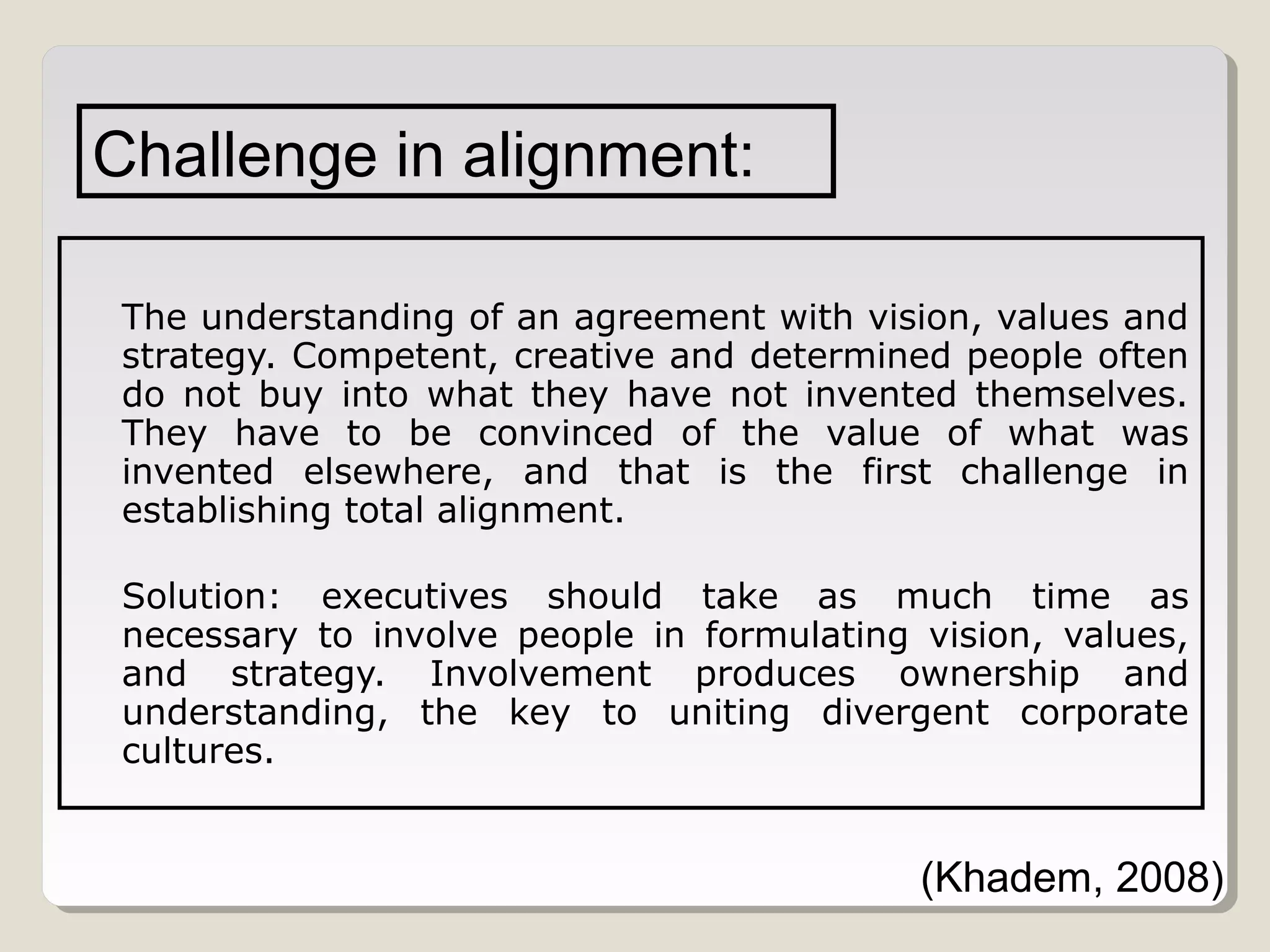 Challenge in alignment:
The understanding of an agreement with vision, values and
strategy. Competent, creative and determined people often
do not buy into what they have not invented themselves.
They have to be convinced of the value of what was
invented elsewhere, and that is the first challenge in
establishing total alignment.
Solution: executives should take as much time as
necessary to involve people in formulating vision, values,
and strategy. Involvement produces ownership and
understanding, the key to uniting divergent corporate
cultures.

(Khadem, 2008)

 