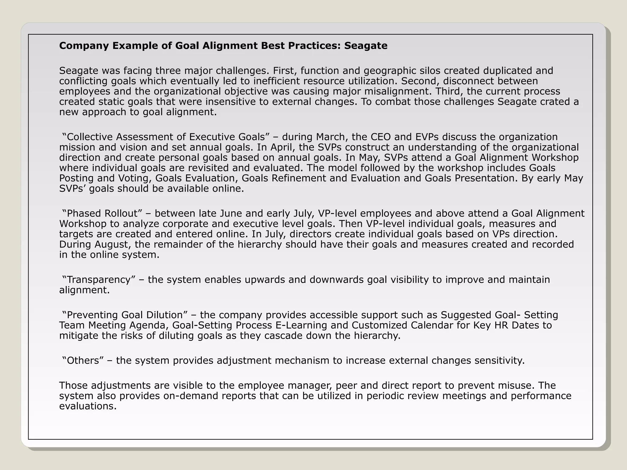 Company Example of Goal Alignment Best Practices: Seagate
Seagate was facing three major challenges. First, function and geographic silos created duplicated and
conflicting goals which eventually led to inefficient resource utilization. Second, disconnect between
employees and the organizational objective was causing major misalignment. Third, the current process
created static goals that were insensitive to external changes. To combat those challenges Seagate crated a
new approach to goal alignment.
“Collective Assessment of Executive Goals” – during March, the CEO and EVPs discuss the organization
mission and vision and set annual goals. In April, the SVPs construct an understanding of the organizational
direction and create personal goals based on annual goals. In May, SVPs attend a Goal Alignment Workshop
where individual goals are revisited and evaluated. The model followed by the workshop includes Goals
Posting and Voting, Goals Evaluation, Goals Refinement and Evaluation and Goals Presentation. By early May
SVPs’ goals should be available online.
“Phased Rollout” – between late June and early July, VP-level employees and above attend a Goal Alignment
Workshop to analyze corporate and executive level goals. Then VP-level individual goals, measures and
targets are created and entered online. In July, directors create individual goals based on VPs direction.
During August, the remainder of the hierarchy should have their goals and measures created and recorded
in the online system.
“Transparency” – the system enables upwards and downwards goal visibility to improve and maintain
alignment.
“Preventing Goal Dilution” – the company provides accessible support such as Suggested Goal- Setting
Team Meeting Agenda, Goal-Setting Process E-Learning and Customized Calendar for Key HR Dates to
mitigate the risks of diluting goals as they cascade down the hierarchy.
“Others” – the system provides adjustment mechanism to increase external changes sensitivity.
Those adjustments are visible to the employee manager, peer and direct report to prevent misuse. The
system also provides on-demand reports that can be utilized in periodic review meetings and performance
evaluations.

 