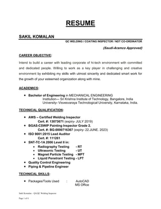 Sakil Komalan – QA/QC Welding Inspector
Page 1 of 4
RESUME
SAKIL KOMALAN
QC WELDING / COATING INSPECTOR / NDT CO-ORDINATOR
(Saudi-Aramco Approved)
CAREER OBJECTIVE:
Intend to build a career with leading corporate of hi-tech environment with committed
and dedicated people. Willing to work as a key player in challenging and creative
environment by exhibiting my skills with utmost sincerity and dedicated smart work for
the growth of your esteemed organization along with mine.
ACADEMICS:
 Bachelor of Engineering in MECHANICAL ENGINEERING
Institution--- Sri Krishna Institute of Technology, Bangalore, India
University- Visvesvaraya Technological University, Karnataka, India.
TECHNICAL QUALIFICATION:
 AWS – Certified Welding Inspector
Cert. #: 13073671 (expiry- JULY 2019)
 BGAS-CSWIP Painting Inspector Grade 2.
Cert. #: BG-0000716367 (expiry- 22.JUNE. 2023)
 ISO 9001:2015 Lead Auditor
Cert. #: 111261
 SNT-TC-1A 2006 Level II in:
 Radiography Testing - RT
 Ultrasonic Testing - UT
 Magnet Particle Testing - MPT
 Liquid Penetrant Testing - LPT
 Quality Control Engineering
 Piping & Pipeline Engineer
TECHNICAL SKILLS:
 Packages/Tools Used : AutoCAD
MS Office
 