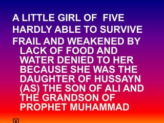 A LITTLE GIRL OF FIVE
HARDLY ABLE TO SURVIVE
FRAIL AND WEAKENED BY
 LACK OF FOOD AND
 WATER DENIED TO HER
 BECAUSE SHE WAS THE
 DAUGHTER OF HUSSAYN
 (AS) THE SON OF ALI AND
 THE GRANDSON OF
 PROPHET MUHAMMAD
 