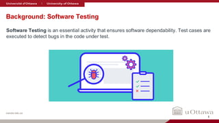 nanda-lab.ca
Background: Software Testing
Software Testing is an essential activity that ensures software dependability. Test cases are
executed to detect bugs in the code under test.
1
 