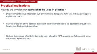 nanda-lab.ca
Practical Implications
How do we envision our approach to be used in practice?
• Deploy in Continuous Integration (CI) environments to repair a flaky test without developer’s
explicit command.
• Guide developers about possible causes of flakiness that need to be addressed though Test
Smells and Fix Labels Information.
• Reduce the manual effort to fix the tests even when the GPT repair is not fully correct, semi-
automated repair approach.
23
 
