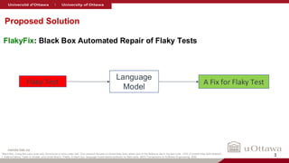 nanda-lab.ca
FlakyFix: Black Box Automated Repair of Flaky Tests
Language
Model
Flaky Test A Fix for Flaky Test
Proposed Solution
*Black Box: Using test case code only, No access to code under test. This research focuses on those flaky tests where part of the flakiness lies in the test code. (10% of overall flaky tests dataset)
1. Sakina Fatima, Taher A Ghaleb, and Lionel Briand. Flakify: A black-box, language model-based predictor for flaky tests. IEEE Transactions on Software Engineering, 2022. 3
 
