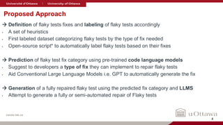 nanda-lab.ca
Proposed Approach
→ Definition of flaky tests fixes and labeling of flaky tests accordingly
• A set of heuristics
• First labeled dataset categorizing flaky tests by the type of fix needed
• Open-source script* to automatically label flaky tests based on their fixes
→ Prediction of flaky test fix category using pre-trained code language models
• Suggest to developers a type of fix they can implement to repair flaky tests
• Aid Conventional Large Language Models i.e. GPT to automatically generate the fix
→ Generation of a fully repaired flaky test using the predicted fix category and LLMS
• Attempt to generate a fully or semi-automated repair of Flaky tests
4
 