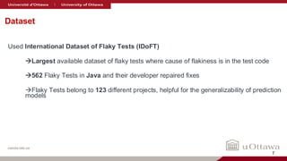 nanda-lab.ca
Dataset
Used International Dataset of Flaky Tests (IDoFT)
→Largest available dataset of flaky tests where cause of flakiness is in the test code
→562 Flaky Tests in Java and their developer repaired fixes
→Flaky Tests belong to 123 different projects, helpful for the generalizability of prediction
models
7
 