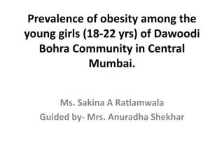 Prevalence of obesity among the
young girls (18-22 yrs) of Dawoodi
Bohra Community in Central
Mumbai.
Ms. Sakina A Ratlamwala
Guided by- Mrs. Anuradha Shekhar
 