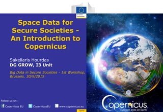 Copernicus EU CopernicusEU www.copernicus.eu
Follow us on:
Space
Space Data for
Secure Societies -
An Introduction to
Copernicus
Sakellaris Hourdas
DG GROW, I3 Unit
Big Data in Secure Societies - 1st Workshop,
Brussels, 30/9/2015
 