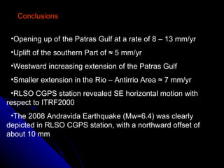 Conclusions Opening up of the Patras Gulf at a rate of 8 – 13 mm/yr Uplift of the southern Part of  ≈ 5 mm/yr Westward increasing extension of the Patras Gulf  Smaller extension in the Rio – Antirrio Area ≈ 7 mm/yr RLSO CGPS station revealed SE horizontal motion with respect to ITRF2000  The 2008 Andravida Earthquake (Mw=6.4) was clearly depicted in RLSO CGPS station, with a northward offset of about 10 mm  