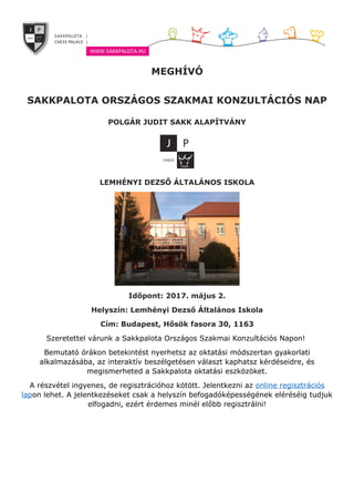 MEGHÍVÓ
SAKKPALOTA ORSZÁGOS SZAKMAI KONZULTÁCIÓS NAP
POLGÁR JUDIT SAKK ALAPÍTVÁNY
LEMHÉNYI DEZSŐ ÁLTALÁNOS ISKOLA
Időpont: 2017. május 2.
Helyszín: Lemhényi Dezső Általános Iskola
Cím: Budapest, Hősök fasora 30, 1163
Szeretettel várunk a Sakkpalota Országos Szakmai Konzultációs Napon!
Bemutató órákon betekintést nyerhetsz az oktatási módszertan gyakorlati
alkalmazásába, az interaktív beszélgetésen választ kaphatsz kérdéseidre, és
megismerheted a Sakkpalota oktatási eszközöket.
A részvétel ingyenes, de regisztrációhoz kötött. Jelentkezni az online regisztrációs
lapon lehet. A jelentkezéseket csak a helyszín befogadóképességének eléréséig tudjuk
elfogadni, ezért érdemes minél előbb regisztrálni!
 