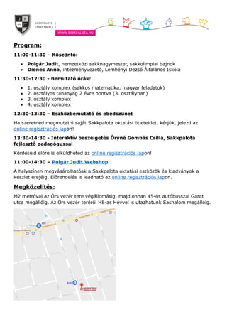 Program:
11:00-11:30 – Köszöntő:
 Polgár Judit, nemzetközi sakknagymester, sakkolimpiai bajnok
 Dienes Anna, intézményvezető, Lemhényi Dezső Általános Iskola
11:30-12:30 - Bemutató órák:
 1. osztály komplex (sakkos matematika, magyar feladatok)
 2. osztályos tananyag 2 évre bontva (3. osztályban)
 3. osztály komplex
 4. osztály komplex
12:30-13:30 – Eszközbemutató és ebédszünet
Ha szeretnéd megmutatni saját Sakkpalota oktatási ötleteidet, kérjük, jelezd az
online regisztrációs lapon!
13:30-14:30 - Interaktív beszélgetés Őryné Gombás Csilla, Sakkpalota
fejlesztő pedagógussal
Kérdéseid előre is elküldheted az online regisztrációs lapon!
11:00-14:30 – Polgár Judit Webshop
A helyszínen megvásárolhatóak a Sakkpalota oktatási eszközök és kiadványok a
készlet erejéig. Előrendelés is leadható az online regisztrációs lapon.
Megközelítés:
M2 metróval az Örs vezér tere végállomásig, majd onnan 45-ös autóbusszal Garat
utca megállóig. Az Örs vezér teréről H8-as Hévvel is utazhatunk Sashalom megállóig.
 
