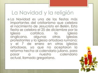 La Navidad y la religión
 La  Navidad es una de las fiestas más
 importantes del cristianismo que celebra
 el nacimiento de Jesucristo en Belén. Esta
 fiesta se celebra el 25 de diciembre por la
 Iglesia       católica,       la       Iglesia
 anglicana,      algunas      otras    iglesias
 protestantes y la Iglesia ortodoxa rumana;
 y el 7 de enero en otras iglesias
 ortodoxas, ya que no aceptaron la
 reforma hecha al calendario juliano, para
 pasar       a       nuestro       calendario
 actual, llamado gregoriano.
 