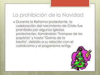La prohibición de la Navidad
 Durante  la Reforma protestante, la
 celebración del nacimiento de Cristo fue
 prohibida por algunas iglesias
 protestantes, llamándola "Trampas de los
 papistas" y hasta "Garras de la
 bestia", debido a su relación con el
 catolicismo y el paganismo antiguo.
 