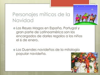 Personajes míticos de la
Navidad
 LosReyes Magos en España, Portugal y
 gran parte de Latinoamérica son los
 encargados de darles regalos a los niños
 el 6 de enero.

 Los
    Duendes navideños de la mitología
 popular navideña.
 