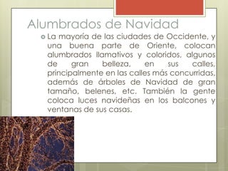 Alumbrados de Navidad
  Lamayoría de las ciudades de Occidente, y
  una buena parte de Oriente, colocan
  alumbrados llamativos y coloridos, algunos
  de     gran   belleza,    en    sus   calles,
  principalmente en las calles más concurridas,
  además de árboles de Navidad de gran
  tamaño, belenes, etc. También la gente
  coloca luces navideñas en los balcones y
  ventanas de sus casas.
 