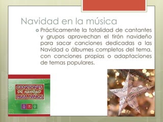 Navidad en la música
    Prácticamentela totalidad de cantantes
    y grupos aprovechan el tirón navideño
    para sacar canciones dedicadas a las
    Navidad o álbumes completos del tema,
    con canciones propias o adaptaciones
    de temas populares.
 