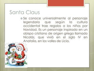 Santa Claus
    Se conoce universalmente al personaje
    legendario     que     según     la cultura
    occidental trae regalos a los niños por
    Navidad. Es un personaje inspirado en un
    obispo cristiano de origen griego llamado
    Nicolás, que vivió en el siglo IV en
    Anatolia, en los valles de Licia.
 