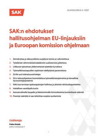 1
SAK:n ehdotukset
hallitus­ohjelman EU-linjauksiin
ja Euroopan komission ohjelmaan
Lisätietoja:
Pekka Ristelä
pekka.ristela@sak.fi
JULKAISUSARJA 4 /2019
1.		 Demokratiaa ja oikeusvaltiota suojelevia toimia on vahvistettava	
2.		 Työelämän vähimmäislainsäädännön uudistamista jatkettava	
3.		 Liikkuvan työvoiman yhdenvertaiset työehdot turvattava	
4.		 Työmarkkinaosapuolten sopimisen edellytyksiä parannettava	
5.		 EU:lle uusi tulevaisuusstrategia	
6.			 EU:n talousohjauksen kunnioitettava työmarkkinasopimuksia ja kansallisia
	hyvinvointijärjestelmiä
7.		 EMU:ssa tarvitaan epätasapainojen hallintaa ja yhteistä rahoituskapasiteettia	
8.		 Haitallinen verokilpailu kuriin	
9.		 Kansainväliselle kaupalle ja liiketoiminnalle ihmisoikeuksia kunnioittavat säännöt	
10.	Parempi sääntely ei saa tarkoittaa suojelun purkamista	
 