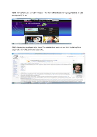 ITEM6- Howoftenisthe showbroadcasted? The show isbroadcastedeverydayandstarts at 6.30
am endsat 10.30 am.
ITEM7- Howmany people viewthe show?The exactstatics’isnotout butsince replacingChris
Moyle’sthe showhasbeenverysuccessful.
 