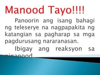 Manood Tayo!!!!
Panoorin ang isang bahagi
ng teleserye na nagpapakita ng
katangian sa pagharap sa mga
pagdurusang nararanasan.
Ibigay ang reaksyon sa
pinanood.
 