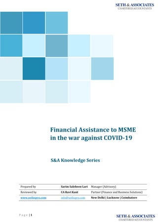 P a g e | 1
Financial Assistance to MSME
in the war against COVID-19
<<<<<<
S&A Knowledge Series
Prepared by Sarim Saleheen Lari Manager (Advisory)
Reviewed by CA Ravi Kant Partner (Finance and Business Solutions)
www.sethspro.com info@sethspro.com New Delhi | Lucknow | Coimbatore
`
 