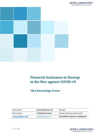 P a g e | 1
Financial Assistance to Startup
in the War against COVID-19
<<<<<
S&A Knowledge Series
Prepared by Sarim Saleheen Lari Manager
Reviewed by CA Jatin Srivastava Partner (Advisory and Growth)
www.sethspro.com info@sethspro.com New Delhi | Lucknow | Coimbatore
`
 