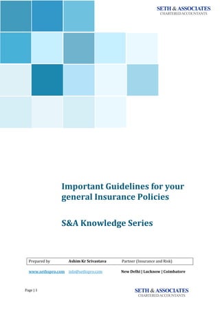 Page	|	1	 	 	
`
Important	Guidelines	for	your	
general	Insurance	Policies	
<<<<<<	
	
S&A	Knowledge	Series							
	
	
	
	
	
Prepared	by	 Ashim	Kr	Srivastava	 Partner	(Insurance	and	Risk)	
www.sethspro.com	 info@sethspro.com																					New	Delhi	|	Lucknow	|	Coimbatore	
 
