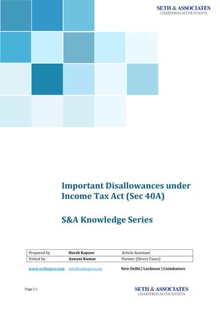 Page | 1
`
Important Disallowances under
Income Tax Act (Sec 40A)
<<<<<<
S&A Knowledge Series
Prepared by Harsh Kapoor Article Assistant
Vetted by Aswani Kumar Partner (Direct Taxes)
www.sethspro.com info@sethspro.com New Delhi | Lucknow | Coimbatore
 