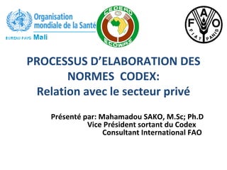PROCESSUS D’ELABORATION DES
NORMES CODEX:
Relation avec le secteur privé
Présenté par: Mahamadou SAKO, M.Sc; Ph.D
Vice Président sortant du Codex
Consultant International FAO
 