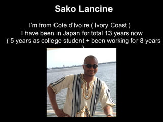 Sako Lancine
I’m from Cote d’Ivoire ( Ivory Coast ) 　
I have been in Japan for total 13 years now
( 5 years as college student + been working for 8 years
)
 