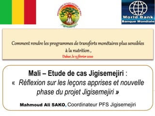 Comment rendre les programmes de transferts monétaires plus sensibles
à la nutrition,
Dakar,le13 février2020
Mali – Etude de cas Jigisemejiri :
« Réflexion sur les leçons apprises et nouvelle
phase du projet Jigisemejiri »
Mahmoud Ali SAKO, Coordinateur PFS Jigisemejiri
 