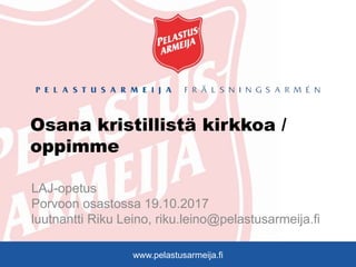 www.pelastusarmeija.fi
Osana kristillistä kirkkoa /
oppimme
LAJ-opetus
Porvoon osastossa 19.10.2017
luutnantti Riku Leino, riku.leino@pelastusarmeija.fi
 