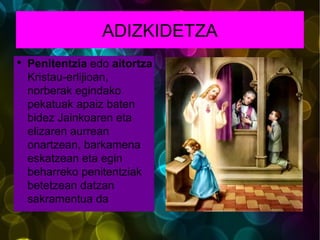 ADIZKIDETZA Penitentzia  edo aitortza  Kristau-erlijioan, norberak egindako pekatuak apaiz baten bidez Jainkoaren eta elizaren aurrean onartzean, barkamena eskatzean eta egin beharreko penitentziak betetzean datzan sakramentua da 