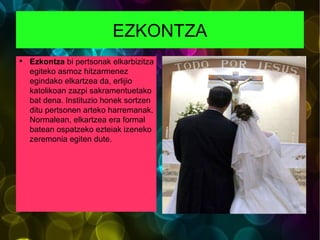 EZKONTZA Ezkontza  bi pertsonak elkarbizitza egiteko asmoz hitzarmenez egindako elkartzea da, erlijio katolikoan zazpi sakramentuetako bat dena. Instituzio honek sortzen ditu pertsonen arteko harremanak. Normalean, elkartzea era formal batean ospatzeko ezteiak izeneko zeremonia egiten dute. 