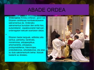 ABADE ORDEA Ordenazioa  Kristau-erlijioan, gizon bat Elizaren zerbitzuan kontsakratzearen sakramentua da. Ordenako sakramentua burutzen den errito hau, eukaristiaren  ospakizunaren barruan, ordenagaiari eskuak ezartzean datza. Elizaren beste karguak, adibidez aita santua, patriarka, kardinala, monsinorea, artzapezpikua, artximandrita, artzapeza, protopresbiteroa, hieromojea, protodiakonoa, artxidiakonoa, eta abar, ez dute sakramenturik behar, tituluak besterik ez direlako. 