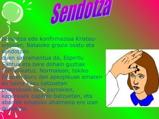 Sendotza edo konfirmazioa Kristauerlijioan, Bataioko grazia osatu eta 
sendotzen 
duen sakramentua da, Espiritu 
Santua eta bere dohain guztiak 
komunikatuz. Normalean, tokiko 
Elizaren buru den apezpikuak ematen 
du baina kasu batzuetan 
poarrokoek bere parrokien, 
kaperauek ospitale batzuetan, eta 
abarrek emateko ahalmena ere izan 
dezakete.

 