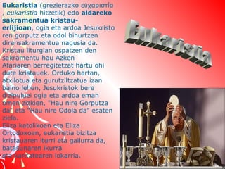 Eukaristia (grezierazko εὐχαριστία
, eukaristia hitzetik) edo aldareko
sakramentua kristauerlijioan, ogia eta ardoa Jesukristo
ren gorputz eta odol bihurtzen 
dirensakramentua nagusia da.
Kristau liturgian ospatzen den 
sakramentu hau Azken 
Afariaren berregitetzat hartu ohi 
dute kristauek. Orduko hartan, 
atxilotua eta gurutziltzatua izan 
baino lehen, Jesukristok bere 
dizipuluei ogia eta ardoa eman 
omen zizkien, "Hau nire Gorputza 
da" eta "Hau nire Odola da" esaten 
ziela.
Eliza katolikoan eta Eliza 
Ortodoxoan, eukaristia bizitza 
kristauaren iturri eta gailurra da, 
batasunaren ikurra 
eta karitatearen lokarria.

 