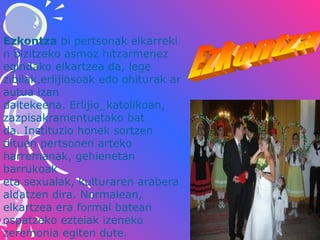 Ezkontza bi pertsonak elkarreki
n bizitzeko asmoz hitzarmenez 
egindako elkartzea da, lege 
zibilak,erlijiosoak edo ohiturak ar
autua izan 
daitekeena. Erlijio_katolikoan, 
zazpisakramentuetako bat 
da. Instituzio honek sortzen 
dituen pertsonen arteko 
harremanak, gehienetan 
barrukoak 
eta sexualak, kulturaren arabera 
aldatzen dira. Normalean, 
elkartzea era formal batean 
ospatzeko ezteiak izeneko 
zeremonia egiten dute. 

 