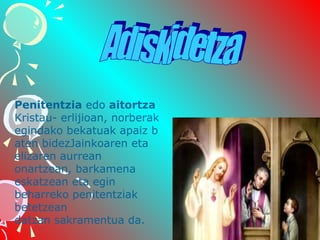 Penitentzia edo aitortza 
Kristau- erlijioan, norberak 
egindako bekatuak apaiz b
aten bidezJainkoaren eta 
elizaren aurrean 
onartzean, barkamena 
eskatzean eta egin 
beharreko penitentziak 
betetzean 
datzan sakramentua da. 

 