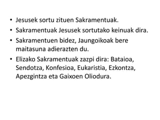 • Jesusek sortu zituen Sakramentuak.
• Sakramentuak Jesusek sortutako keinuak dira.
• Sakramentuen bidez, Jaungoikoak bere
maitasuna adierazten du.
• Elizako Sakramentuak zazpi dira: Bataioa,
Sendotza, Konfesioa, Eukaristia, Ezkontza,
Apezgintza eta Gaixoen Oliodura.
 