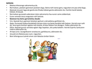 BATAIOA
• Bataioa lehenengo sakramentua da.
• Normalean, jaiotzen garenean jasotzen dugu. Baina nahi izanez gero, nagusitan ere jaso ahal dugu.
• Bataioak Jesusen lagunak garela eta Elizako kideak garela adierazten du. Familia handi bateko
kideak, Kristauak.
• Normalean gurasoek aukeratzen dute sakramentu hau euren seme-alabentzat.
• Euren semeak Jesus ezagutzea nahi baitute.
• Bataioan lau keinu garrantzitsu daude:
• Ura: Apaizak buru-gainean botatzen gaituen urak pekatua garbitzen du.
• Argia: Gurasoek Pazkoa Kandelatik hartzen dute sua beste kandela txiki batean. Horrek esan nahi
du, Jesus gure bizitzan egotea nahi dutela, kristau fedean haz dezagun. Fedea adierazten du.
• Olioa: Apaizak gurutz seinalea egiten digu kopetan, olio pixka batekin. Horrek Espiritu Santuaren
indarra adierazten du.
• Arropa zuria: Jaungoikoaren araztasuna, garbitasuna, adierazten du.
• Jesusek ere Bataioa jaso zuen, nagusitan.
• Bere lehengusua Juanek eman zion Bataioa Jordan ibaian.
 