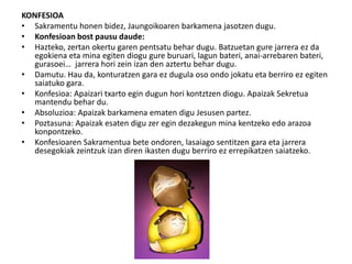 KONFESIOA
• Sakramentu honen bidez, Jaungoikoaren barkamena jasotzen dugu.
• Konfesioan bost pausu daude:
• Hazteko, zertan okertu garen pentsatu behar dugu. Batzuetan gure jarrera ez da
egokiena eta mina egiten diogu gure buruari, lagun bateri, anai-arrebaren bateri,
gurasoei… jarrera hori zein izan den aztertu behar dugu.
• Damutu. Hau da, konturatzen gara ez dugula oso ondo jokatu eta berriro ez egiten
saiatuko gara.
• Konfesioa: Apaizari txarto egin dugun hori kontztzen diogu. Apaizak Sekretua
mantendu behar du.
• Absoluzioa: Apaizak barkamena ematen digu Jesusen partez.
• Poztasuna: Apaizak esaten digu zer egin dezakegun mina kentzeko edo arazoa
konpontzeko.
• Konfesioaren Sakramentua bete ondoren, lasaiago sentitzen gara eta jarrera
desegokiak zeintzuk izan diren ikasten dugu berriro ez errepikatzen saiatzeko.
 