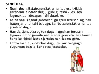 SENDOTZA
• Normalean, Bataioaren Sakramentua oso txikiak
garenean jasotzen dugu, gure gurasoek Jesusen
lagunak izan dezagun nahi dutelako.
• Baina nagusiagoak garenean, gu geuk Jesusen lagunak
izaten jarraitu nahi badugu, Sendotzaren Sakramentua
jasotzen dugu.
• Hau da, Sendotza egiten dugu nagusitan Jesusen
lagunak izaten jarraitu nahi izanez gero eta Eliza familia
handiko kideak izaten jarraitu nahi izanez gero.
• Katekesia ere jaso behar dugu, Jaunartza egingo
dugunean bezala, Sendotza jasotzeko.
 