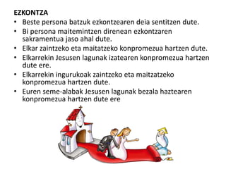 EZKONTZA
• Beste persona batzuk ezkontzearen deia sentitzen dute.
• Bi persona maitemintzen direnean ezkontzaren
sakramentua jaso ahal dute.
• Elkar zaintzeko eta maitatzeko konpromezua hartzen dute.
• Elkarrekin Jesusen lagunak izatearen konpromezua hartzen
dute ere.
• Elkarrekin ingurukoak zaintzeko eta maitzatzeko
konpromezua hartzen dute.
• Euren seme-alabak Jesusen lagunak bezala haztearen
konpromezua hartzen dute ere
 