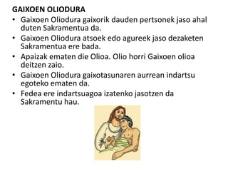 GAIXOEN OLIODURA
• Gaixoen Oliodura gaixorik dauden pertsonek jaso ahal
duten Sakramentua da.
• Gaixoen Oliodura atsoek edo agureek jaso dezaketen
Sakramentua ere bada.
• Apaizak ematen die Olioa. Olio horri Gaixoen olioa
deitzen zaio.
• Gaixoen Oliodura gaixotasunaren aurrean indartsu
egoteko ematen da.
• Fedea ere indartsuagoa izatenko jasotzen da
Sakramentu hau.
 