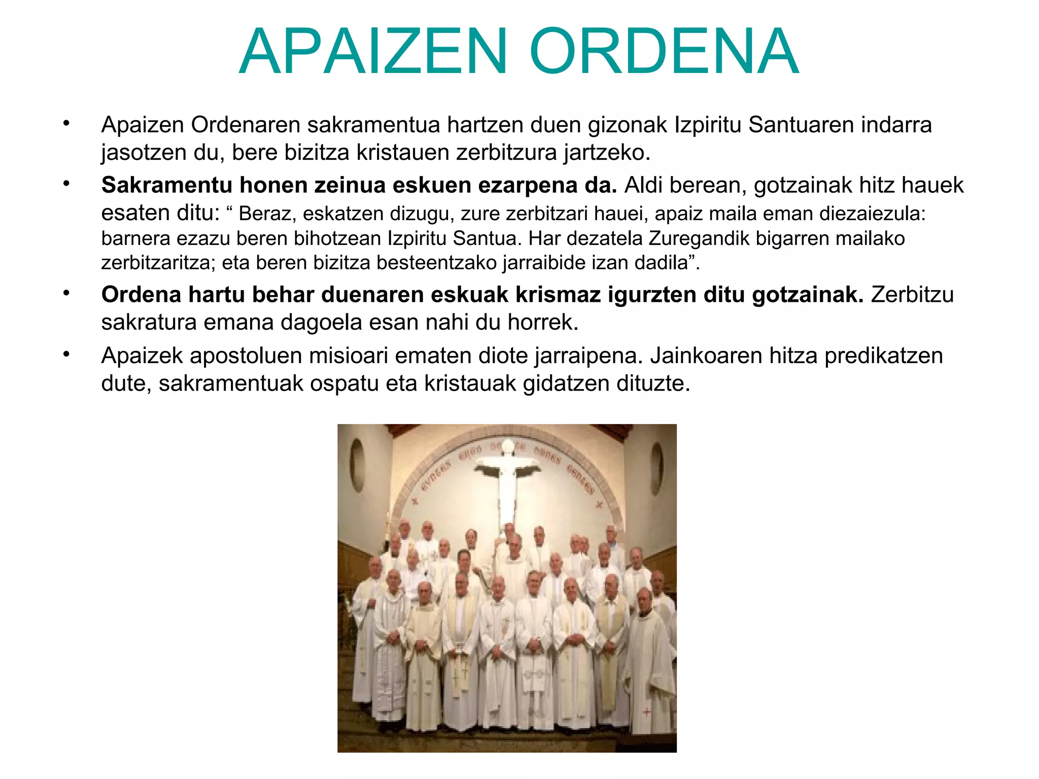 APAIZEN ORDENA
•   Apaizen Ordenaren sakramentua hartzen duen gizonak Izpiritu Santuaren indarra
    jasotzen du, bere bizitza kristauen zerbitzura jartzeko.
•   Sakramentu honen zeinua eskuen ezarpena da. Aldi berean, gotzainak hitz hauek
    esaten ditu: “ Beraz, eskatzen dizugu, zure zerbitzari hauei, apaiz maila eman diezaiezula:
    barnera ezazu beren bihotzean Izpiritu Santua. Har dezatela Zuregandik bigarren mailako
    zerbitzaritza; eta beren bizitza besteentzako jarraibide izan dadila”.
•   Ordena hartu behar duenaren eskuak krismaz igurzten ditu gotzainak. Zerbitzu
    sakratura emana dagoela esan nahi du horrek.
•   Apaizek apostoluen misioari ematen diote jarraipena. Jainkoaren hitza predikatzen
    dute, sakramentuak ospatu eta kristauak gidatzen dituzte.
 
