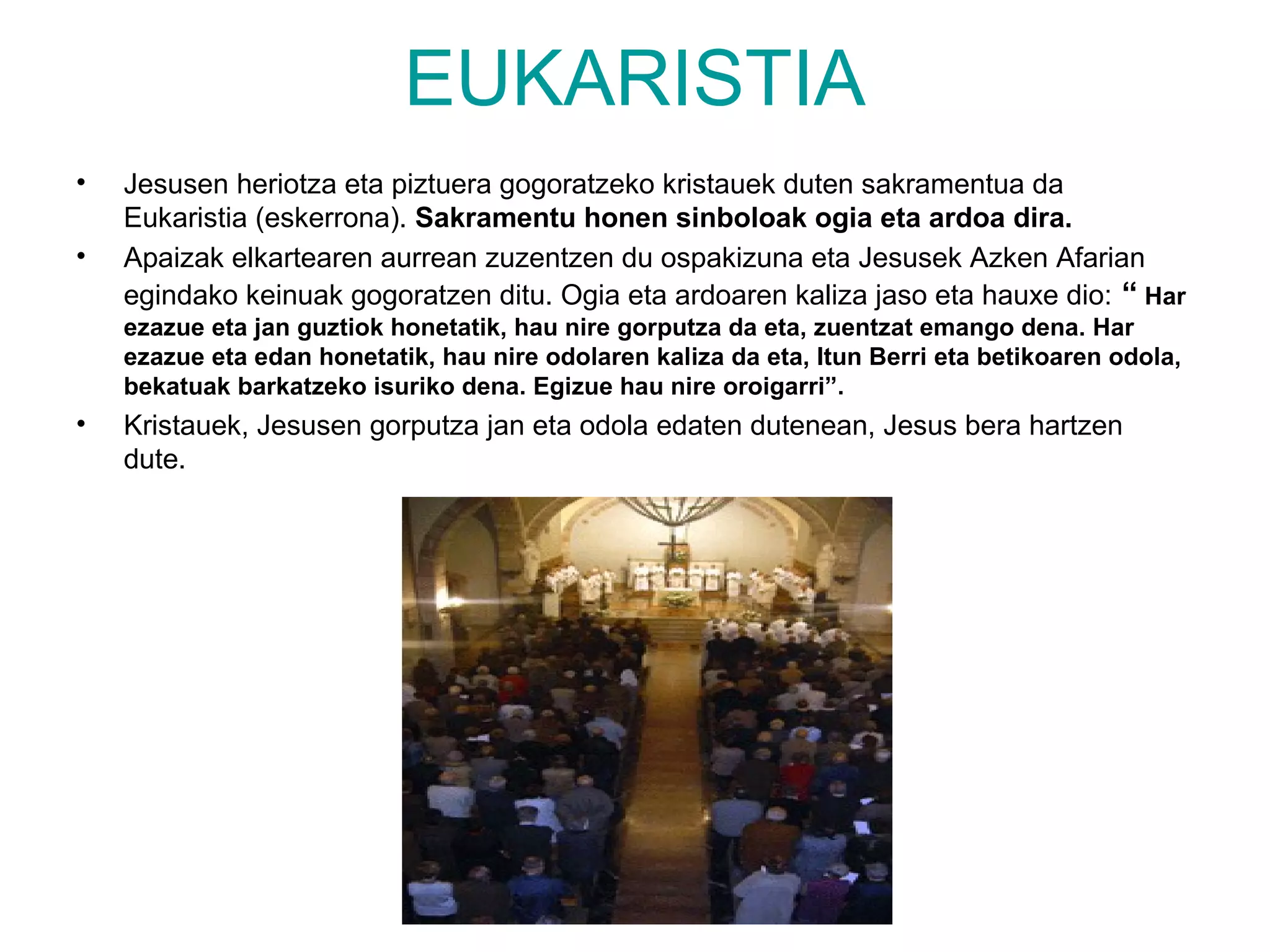 EUKARISTIA
•   Jesusen heriotza eta piztuera gogoratzeko kristauek duten sakramentua da
    Eukaristia (eskerrona). Sakramentu honen sinboloak ogia eta ardoa dira.
•   Apaizak elkartearen aurrean zuzentzen du ospakizuna eta Jesusek Azken Afarian
    egindako keinuak gogoratzen ditu. Ogia eta ardoaren kaliza jaso eta hauxe dio: “ Har
    ezazue eta jan guztiok honetatik, hau nire gorputza da eta, zuentzat emango dena. Har
    ezazue eta edan honetatik, hau nire odolaren kaliza da eta, Itun Berri eta betikoaren odola,
    bekatuak barkatzeko isuriko dena. Egizue hau nire oroigarri”.
•   Kristauek, Jesusen gorputza jan eta odola edaten dutenean, Jesus bera hartzen
    dute.
 