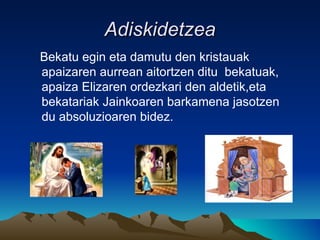 Adiskidetzea Bekatu egin eta damutu den kristauak apaizaren aurrean aitortzen ditu  bekatuak, apaiza Elizaren ordezkari den aldetik,eta bekatariak Jainkoaren barkamena jasotzen du absoluzioaren bidez. 