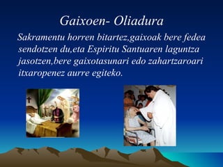 Gaixoen- Oliadura Sakramentu horren bitartez,gaixoak bere fedea sendotzen du,eta Espiritu Santuaren laguntza jasotzen,bere gaixotasunari edo zahartzaroari itxaropenez aurre egiteko. 