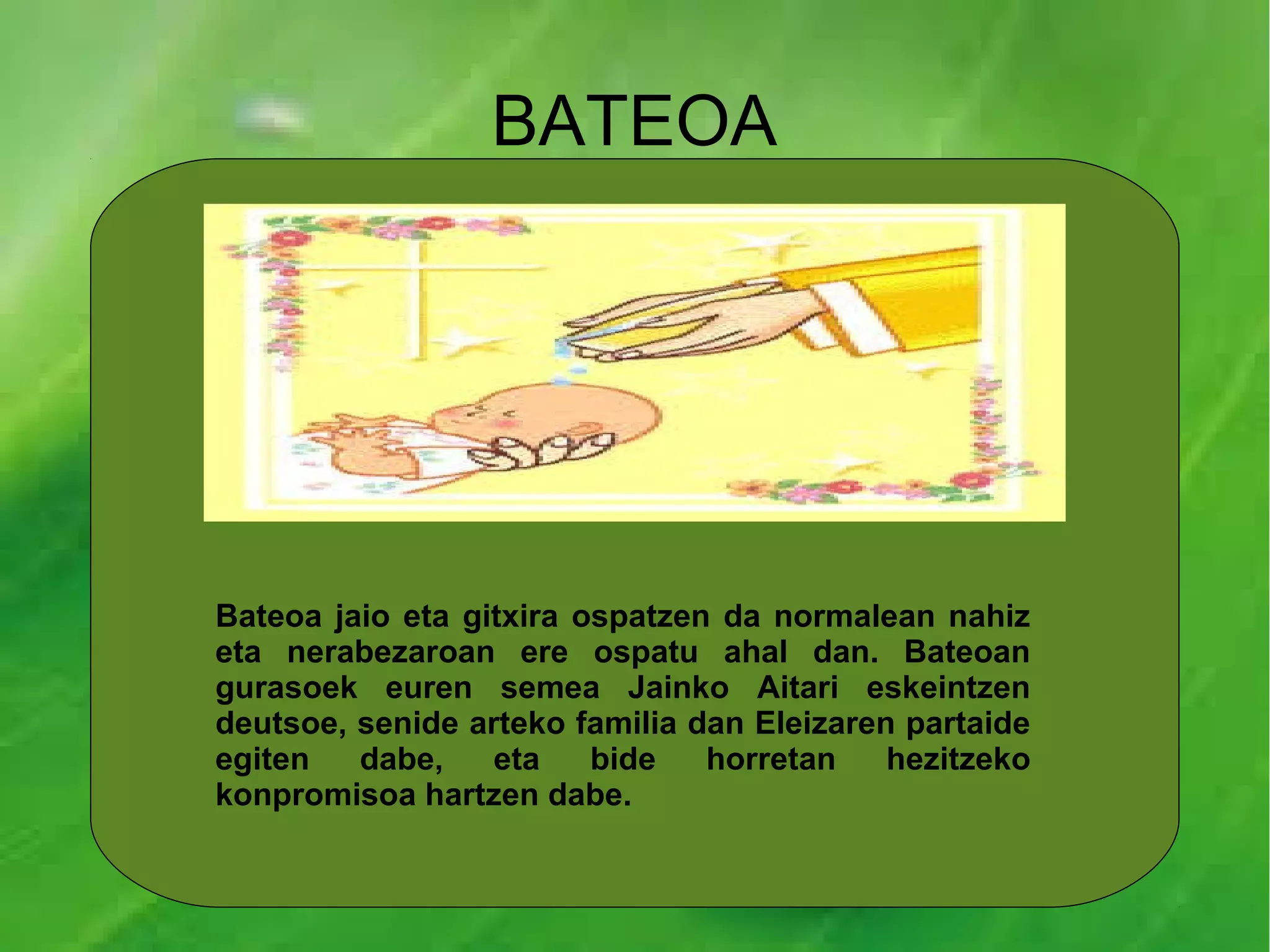 BATEOA




Bateoa jaio eta gitxira ospatzen da normalean nahiz
eta nerabezaroan ere ospatu ahal dan. Bateoan
gurasoek euren semea Jainko Aitari eskeintzen
deutsoe, senide arteko familia dan Eleizaren partaide
egiten   dabe,    eta    bide   horretan    hezitzeko
konpromisoa hartzen dabe.
 
